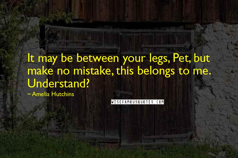 Amelia Hutchins Quotes: It may be between your legs, Pet, but make no mistake, this belongs to me. Understand?