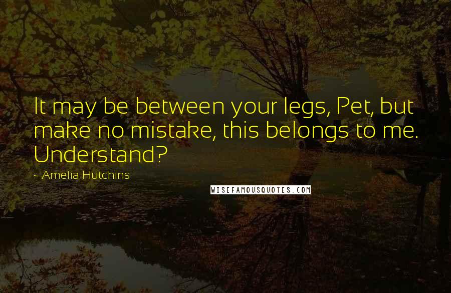 Amelia Hutchins Quotes: It may be between your legs, Pet, but make no mistake, this belongs to me. Understand?
