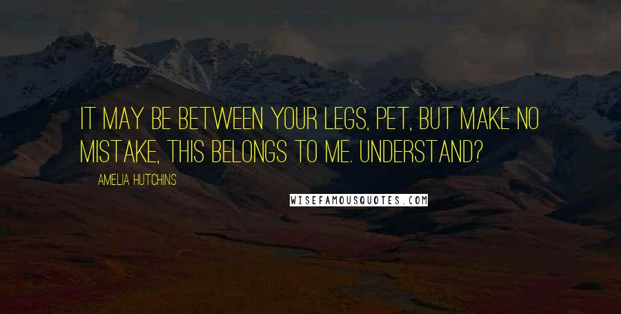 Amelia Hutchins Quotes: It may be between your legs, Pet, but make no mistake, this belongs to me. Understand?