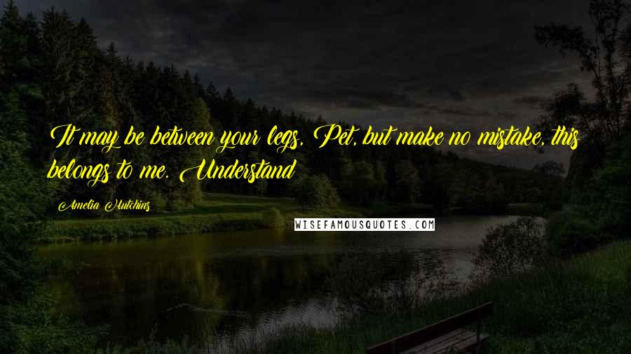 Amelia Hutchins Quotes: It may be between your legs, Pet, but make no mistake, this belongs to me. Understand?
