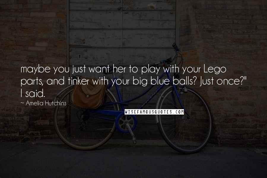 Amelia Hutchins Quotes: maybe you just want her to play with your Lego parts, and tinker with your big blue balls? Just once?" I said.