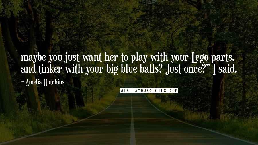 Amelia Hutchins Quotes: maybe you just want her to play with your Lego parts, and tinker with your big blue balls? Just once?" I said.