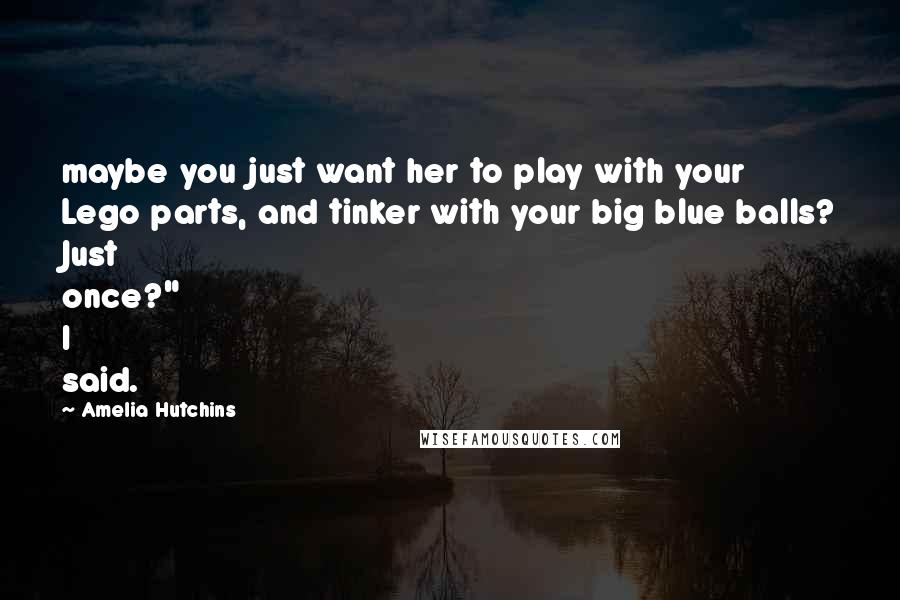 Amelia Hutchins Quotes: maybe you just want her to play with your Lego parts, and tinker with your big blue balls? Just once?" I said.