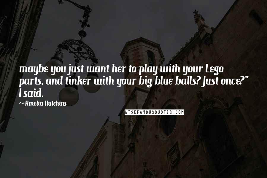 Amelia Hutchins Quotes: maybe you just want her to play with your Lego parts, and tinker with your big blue balls? Just once?" I said.