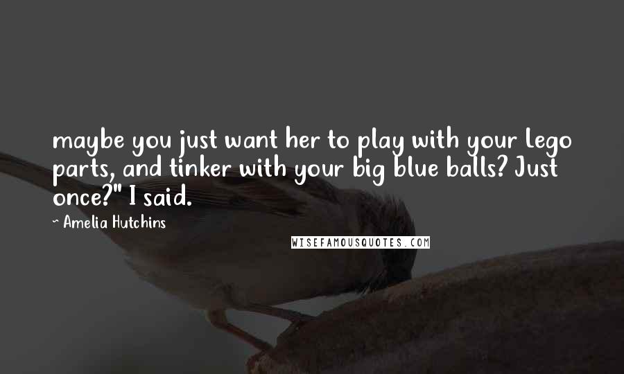 Amelia Hutchins Quotes: maybe you just want her to play with your Lego parts, and tinker with your big blue balls? Just once?" I said.