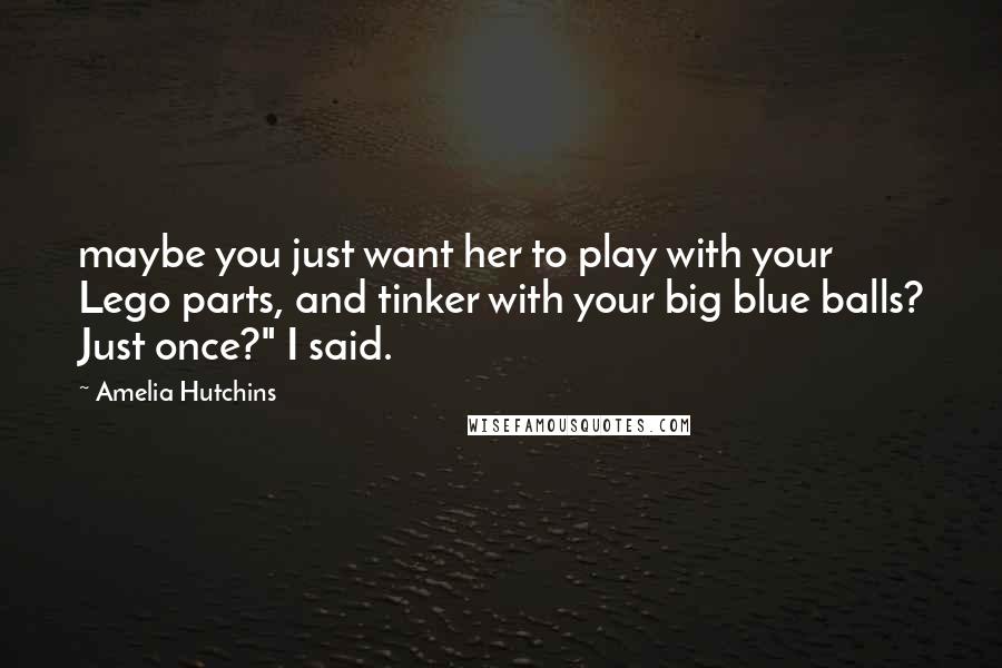 Amelia Hutchins Quotes: maybe you just want her to play with your Lego parts, and tinker with your big blue balls? Just once?" I said.