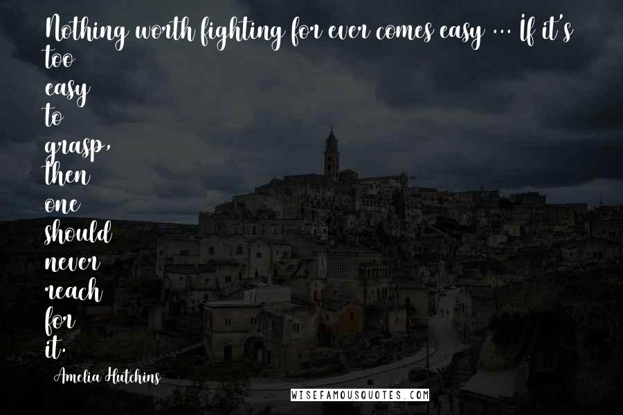 Amelia Hutchins Quotes: Nothing worth fighting for ever comes easy ... If it's too easy to grasp, then one should never reach for it.