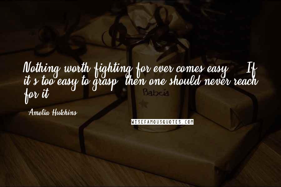 Amelia Hutchins Quotes: Nothing worth fighting for ever comes easy ... If it's too easy to grasp, then one should never reach for it.