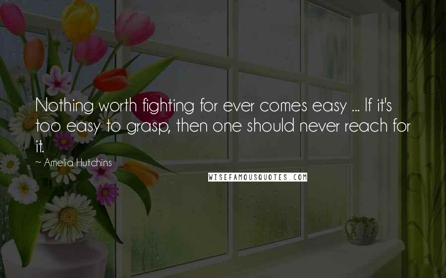 Amelia Hutchins Quotes: Nothing worth fighting for ever comes easy ... If it's too easy to grasp, then one should never reach for it.