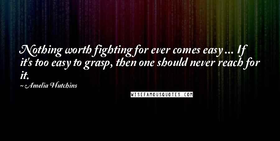 Amelia Hutchins Quotes: Nothing worth fighting for ever comes easy ... If it's too easy to grasp, then one should never reach for it.