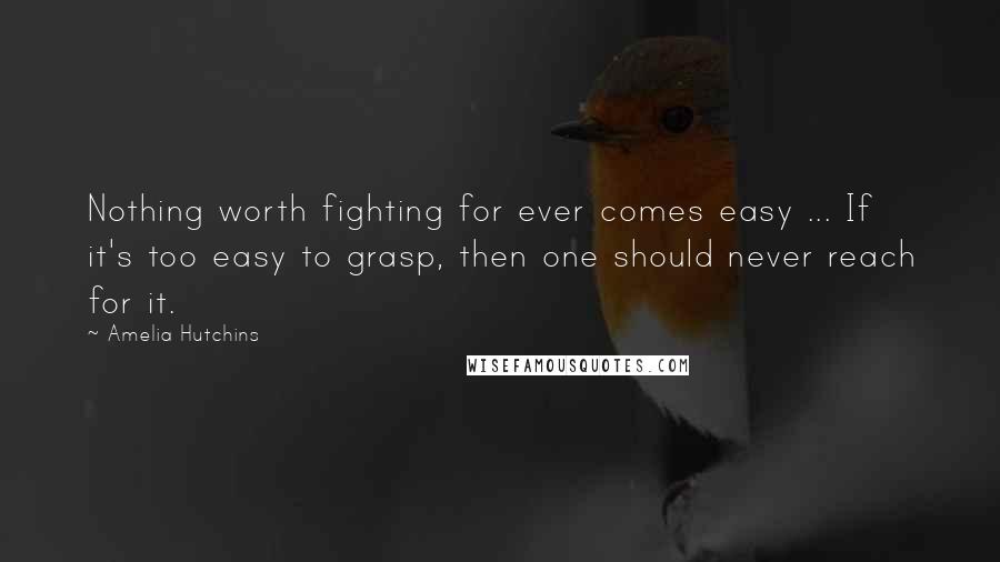 Amelia Hutchins Quotes: Nothing worth fighting for ever comes easy ... If it's too easy to grasp, then one should never reach for it.