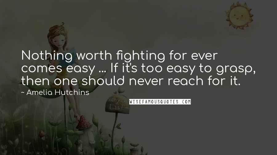 Amelia Hutchins Quotes: Nothing worth fighting for ever comes easy ... If it's too easy to grasp, then one should never reach for it.