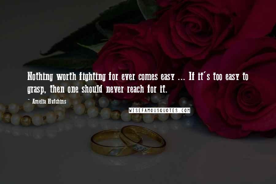 Amelia Hutchins Quotes: Nothing worth fighting for ever comes easy ... If it's too easy to grasp, then one should never reach for it.