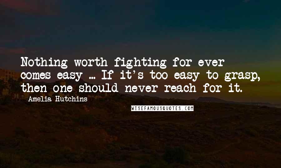 Amelia Hutchins Quotes: Nothing worth fighting for ever comes easy ... If it's too easy to grasp, then one should never reach for it.