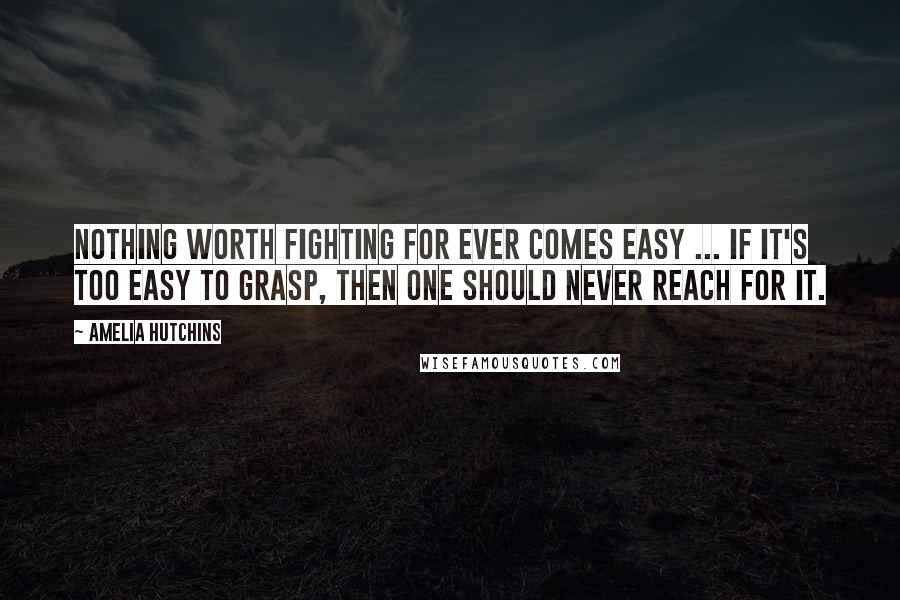 Amelia Hutchins Quotes: Nothing worth fighting for ever comes easy ... If it's too easy to grasp, then one should never reach for it.