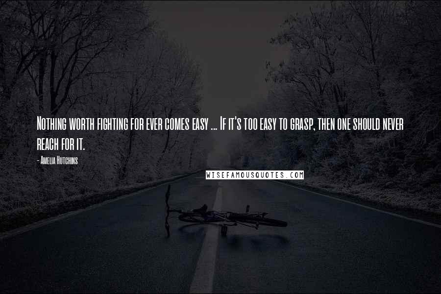 Amelia Hutchins Quotes: Nothing worth fighting for ever comes easy ... If it's too easy to grasp, then one should never reach for it.