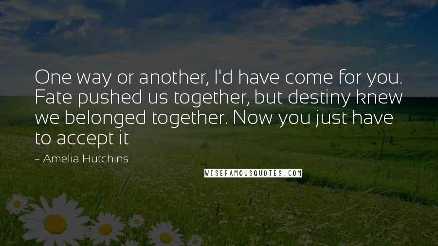 Amelia Hutchins Quotes: One way or another, I'd have come for you. Fate pushed us together, but destiny knew we belonged together. Now you just have to accept it