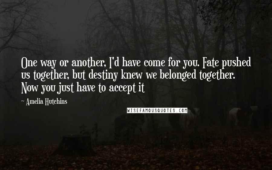 Amelia Hutchins Quotes: One way or another, I'd have come for you. Fate pushed us together, but destiny knew we belonged together. Now you just have to accept it