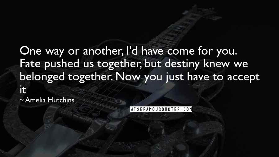 Amelia Hutchins Quotes: One way or another, I'd have come for you. Fate pushed us together, but destiny knew we belonged together. Now you just have to accept it