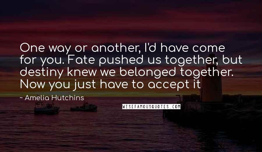 Amelia Hutchins Quotes: One way or another, I'd have come for you. Fate pushed us together, but destiny knew we belonged together. Now you just have to accept it