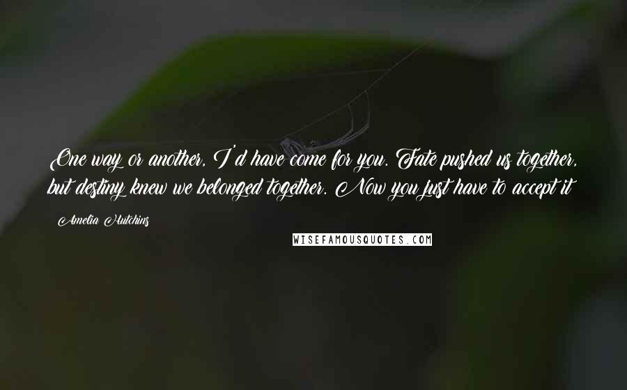 Amelia Hutchins Quotes: One way or another, I'd have come for you. Fate pushed us together, but destiny knew we belonged together. Now you just have to accept it