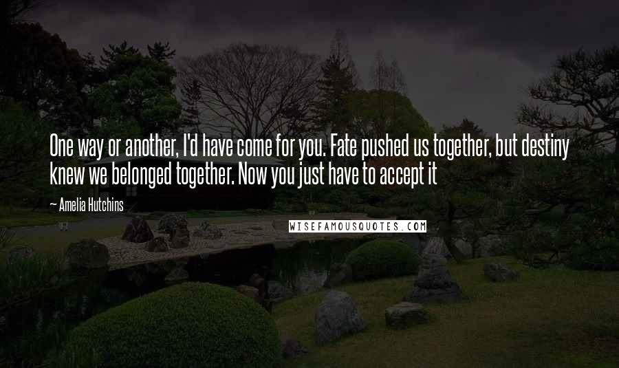 Amelia Hutchins Quotes: One way or another, I'd have come for you. Fate pushed us together, but destiny knew we belonged together. Now you just have to accept it