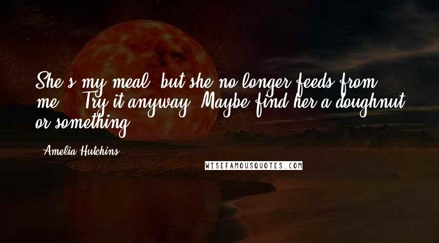 Amelia Hutchins Quotes: She's my meal, but she no longer feeds from me." "Try it anyway. Maybe find her a doughnut or something,