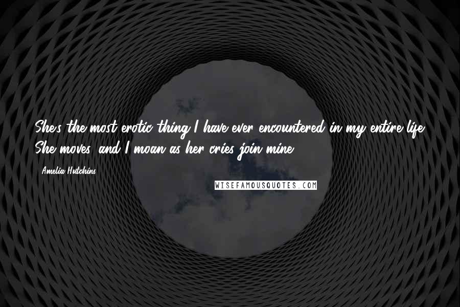 Amelia Hutchins Quotes: She's the most erotic thing I have ever encountered in my entire life. She moves, and I moan as her cries join mine.