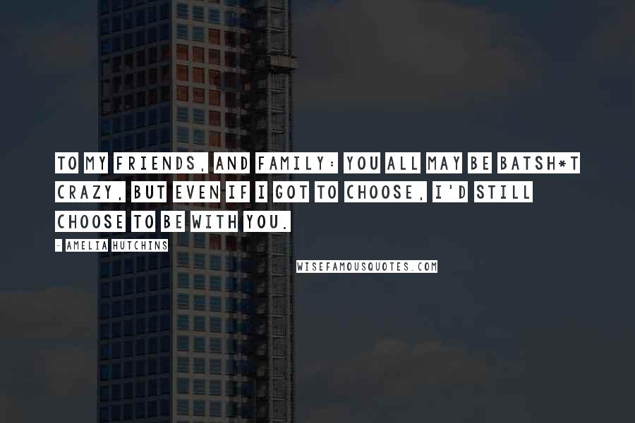 Amelia Hutchins Quotes: To my friends, and family: You all may be batsh*t crazy, but even if I got to choose, I'd still choose to be with you.