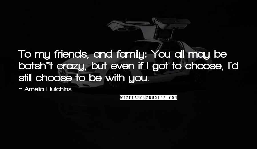 Amelia Hutchins Quotes: To my friends, and family: You all may be batsh*t crazy, but even if I got to choose, I'd still choose to be with you.