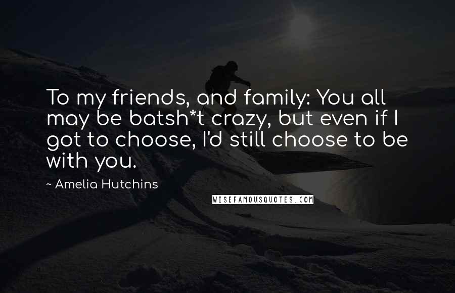 Amelia Hutchins Quotes: To my friends, and family: You all may be batsh*t crazy, but even if I got to choose, I'd still choose to be with you.