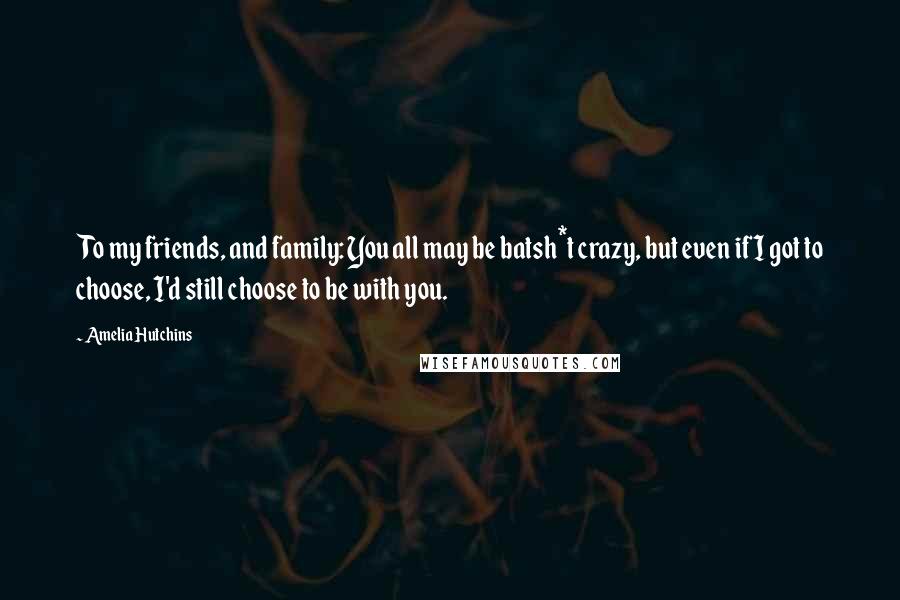 Amelia Hutchins Quotes: To my friends, and family: You all may be batsh*t crazy, but even if I got to choose, I'd still choose to be with you.