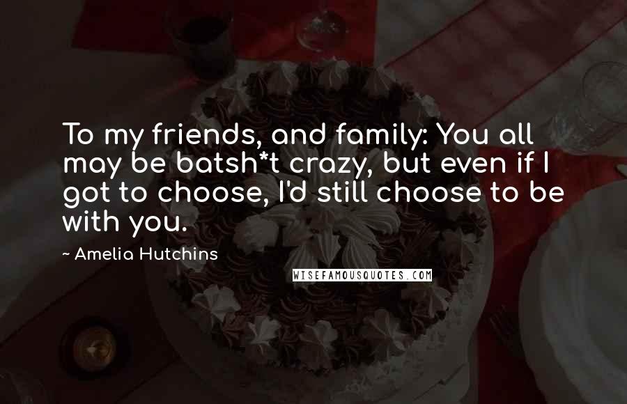 Amelia Hutchins Quotes: To my friends, and family: You all may be batsh*t crazy, but even if I got to choose, I'd still choose to be with you.