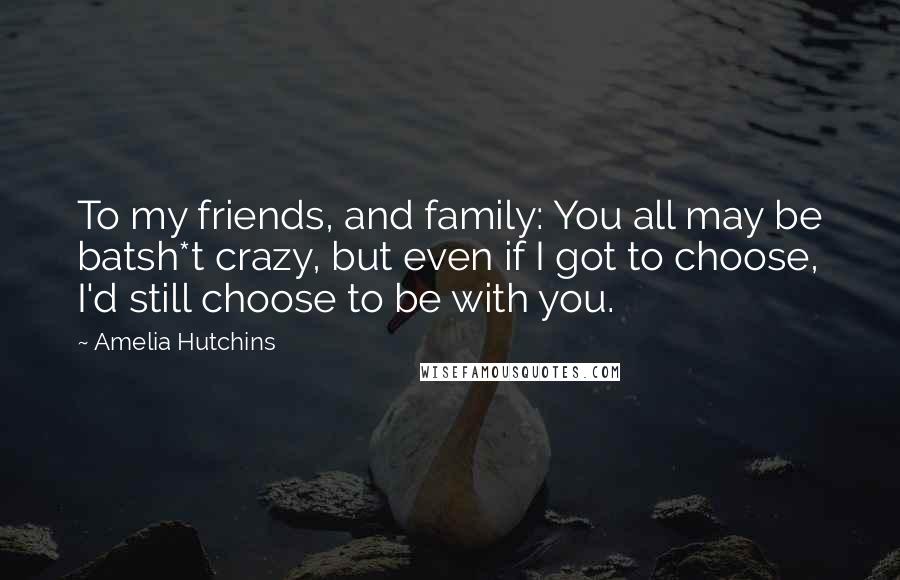 Amelia Hutchins Quotes: To my friends, and family: You all may be batsh*t crazy, but even if I got to choose, I'd still choose to be with you.