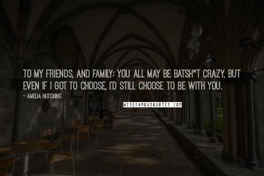 Amelia Hutchins Quotes: To my friends, and family: You all may be batsh*t crazy, but even if I got to choose, I'd still choose to be with you.