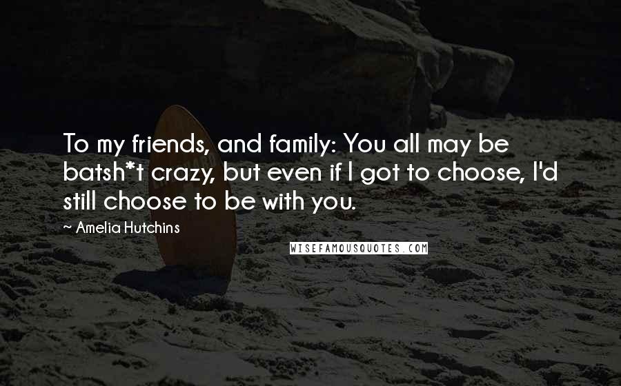 Amelia Hutchins Quotes: To my friends, and family: You all may be batsh*t crazy, but even if I got to choose, I'd still choose to be with you.