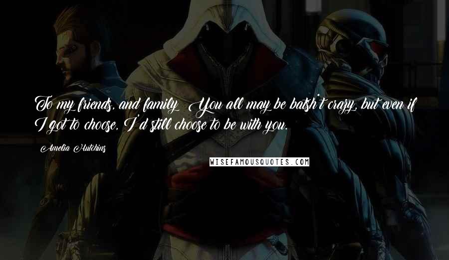 Amelia Hutchins Quotes: To my friends, and family: You all may be batsh*t crazy, but even if I got to choose, I'd still choose to be with you.