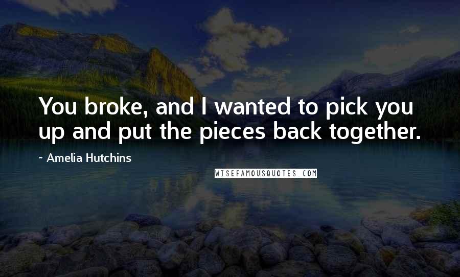 Amelia Hutchins Quotes: You broke, and I wanted to pick you up and put the pieces back together.