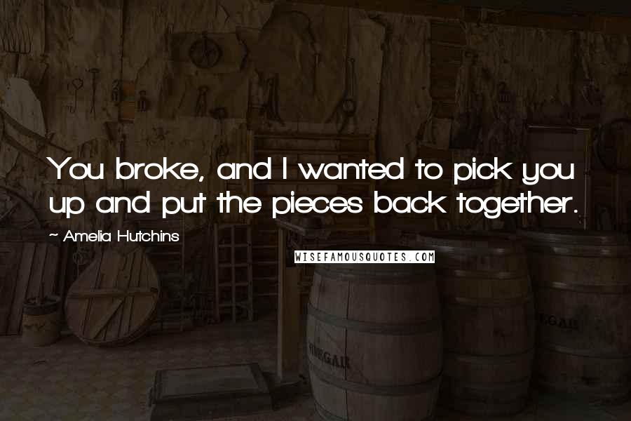 Amelia Hutchins Quotes: You broke, and I wanted to pick you up and put the pieces back together.