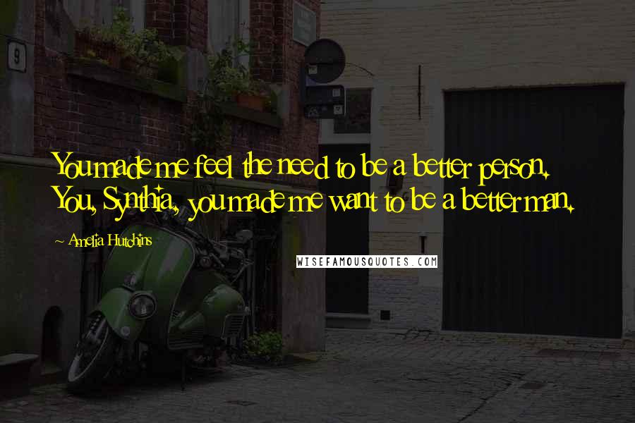 Amelia Hutchins Quotes: You made me feel the need to be a better person. You, Synthia, you made me want to be a better man.