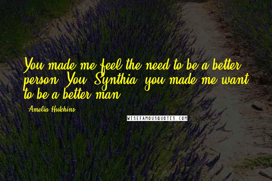 Amelia Hutchins Quotes: You made me feel the need to be a better person. You, Synthia, you made me want to be a better man.