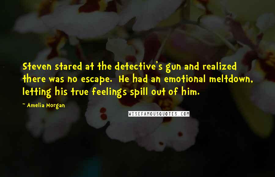 Amelia Morgan Quotes: Steven stared at the detective's gun and realized there was no escape.  He had an emotional meltdown, letting his true feelings spill out of him.