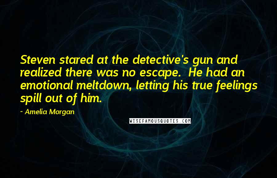 Amelia Morgan Quotes: Steven stared at the detective's gun and realized there was no escape.  He had an emotional meltdown, letting his true feelings spill out of him.