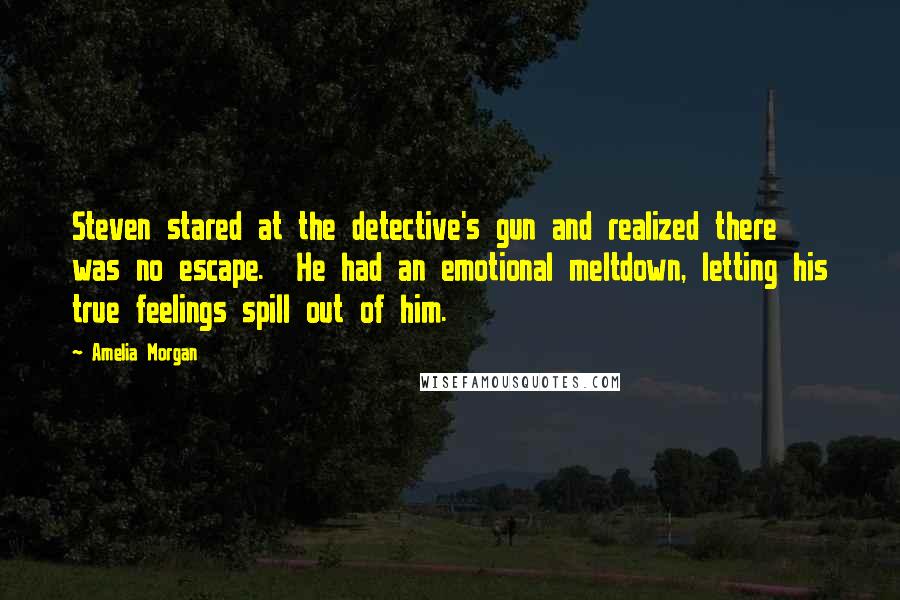 Amelia Morgan Quotes: Steven stared at the detective's gun and realized there was no escape.  He had an emotional meltdown, letting his true feelings spill out of him.