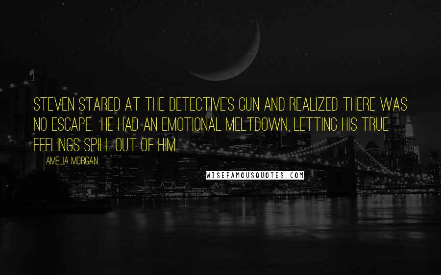 Amelia Morgan Quotes: Steven stared at the detective's gun and realized there was no escape.  He had an emotional meltdown, letting his true feelings spill out of him.