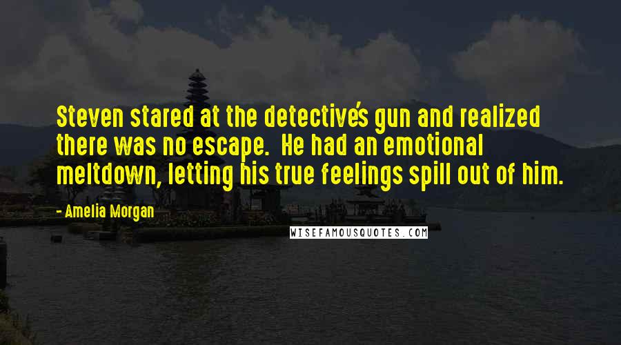 Amelia Morgan Quotes: Steven stared at the detective's gun and realized there was no escape.  He had an emotional meltdown, letting his true feelings spill out of him.