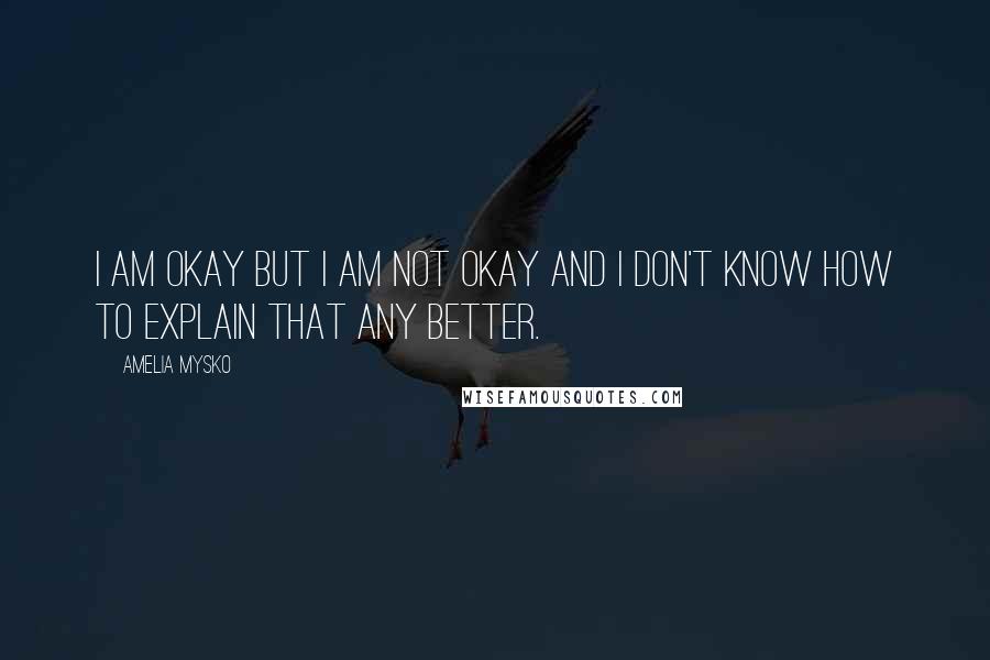 Amelia Mysko Quotes: I am okay but I am not okay and I don't know how to explain that any better.