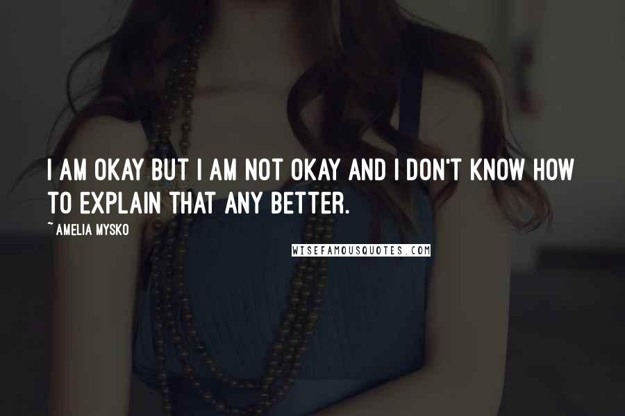 Amelia Mysko Quotes: I am okay but I am not okay and I don't know how to explain that any better.