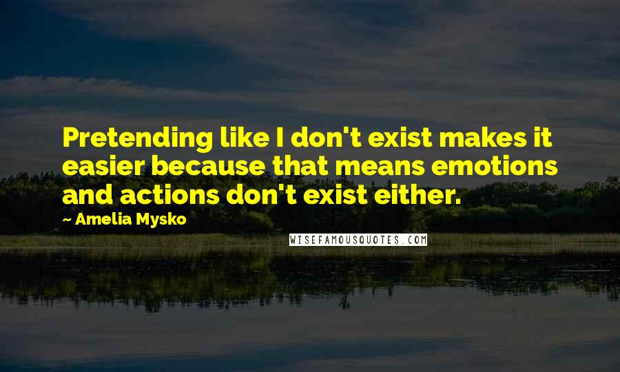 Amelia Mysko Quotes: Pretending like I don't exist makes it easier because that means emotions and actions don't exist either.