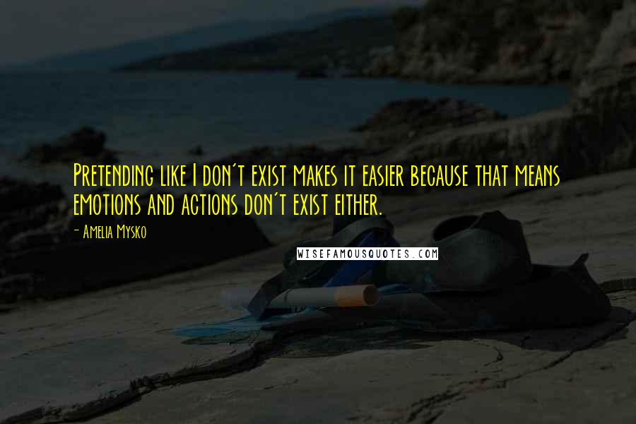 Amelia Mysko Quotes: Pretending like I don't exist makes it easier because that means emotions and actions don't exist either.